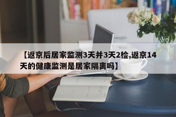 【返京后居家监测3天并3天2检,返京14天的健康监测是居家隔离吗】