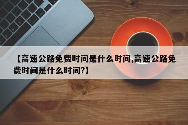 【高速公路免费时间是什么时间,高速公路免费时间是什么时间?】