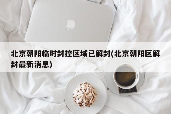 北京朝阳临时封控区域已解封(北京朝阳区解封最新消息)