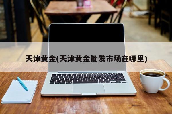 天津黄金(天津黄金批发市场在哪里)
