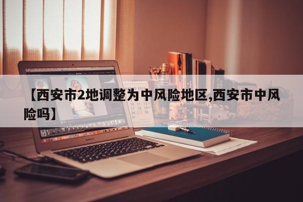 【西安市2地调整为中风险地区,西安市中风险吗】