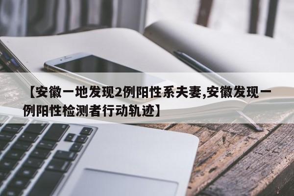 【安徽一地发现2例阳性系夫妻,安徽发现一例阳性检测者行动轨迹】