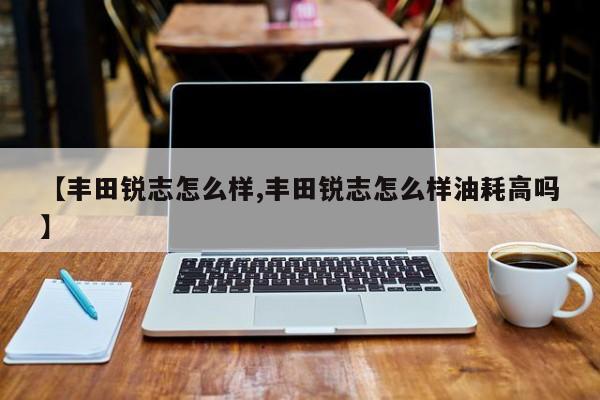 【丰田锐志怎么样,丰田锐志怎么样油耗高吗】