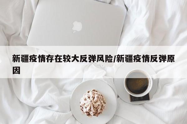 新疆疫情存在较大反弹风险/新疆疫情反弹原因