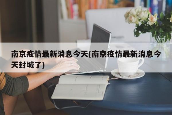 南京疫情最新消息今天(南京疫情最新消息今天封城了)