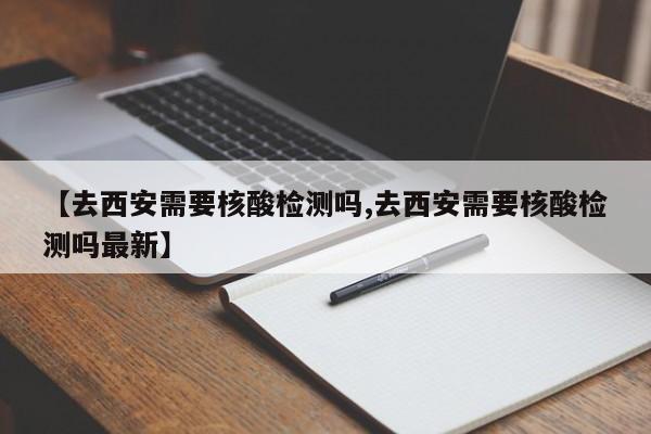 【去西安需要核酸检测吗,去西安需要核酸检测吗最新】