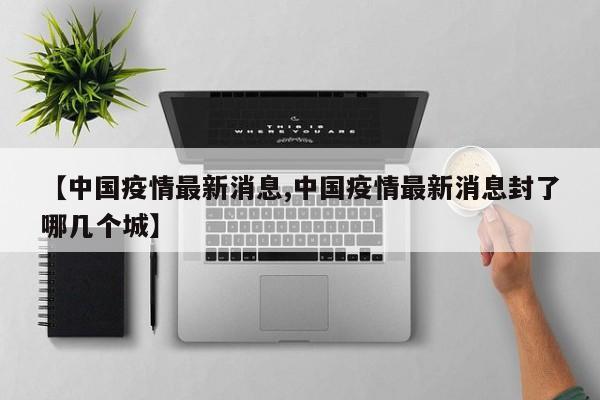 【中国疫情最新消息,中国疫情最新消息封了哪几个城】