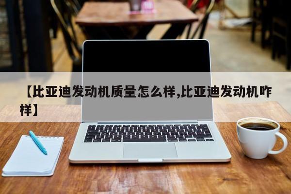 【比亚迪发动机质量怎么样,比亚迪发动机咋样】
