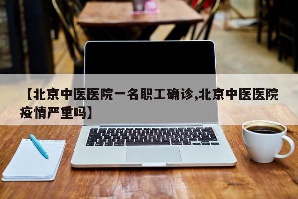 【北京中医医院一名职工确诊,北京中医医院疫情严重吗】