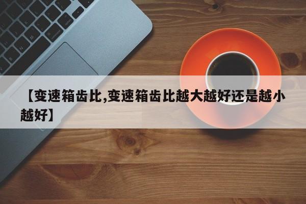 【变速箱齿比,变速箱齿比越大越好还是越小越好】