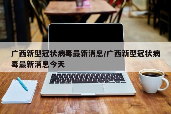 广西新型冠状病毒最新消息/广西新型冠状病毒最新消息今天