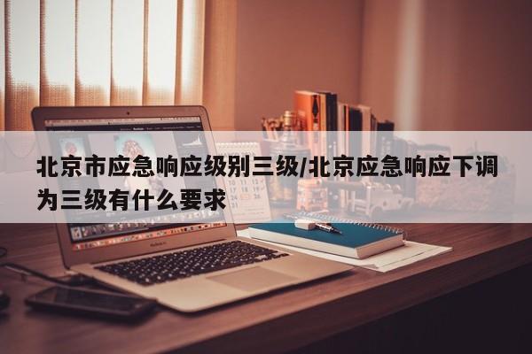 北京市应急响应级别三级/北京应急响应下调为三级有什么要求