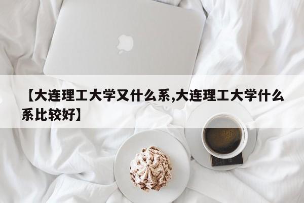【大连理工大学又什么系,大连理工大学什么系比较好】
