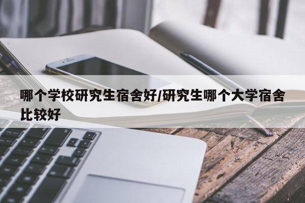 哪个学校研究生宿舍好/研究生哪个大学宿舍比较好