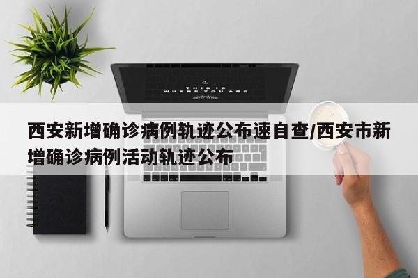 西安新增确诊病例轨迹公布速自查/西安市新增确诊病例活动轨迹公布