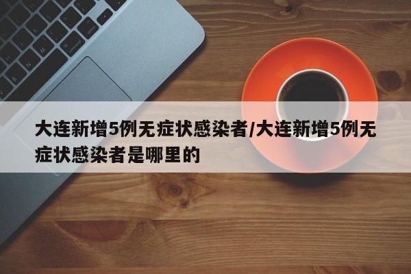 大连新增5例无症状感染者/大连新增5例无症状感染者是哪里的