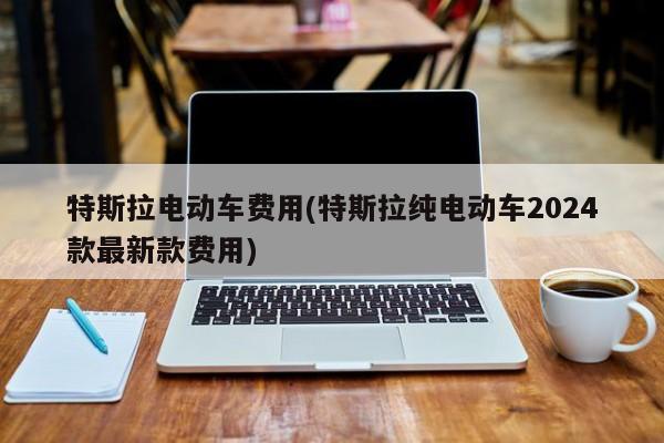 特斯拉电动车费用(特斯拉纯电动车2024款最新款费用)
