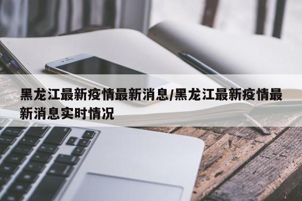 黑龙江最新疫情最新消息/黑龙江最新疫情最新消息实时情况