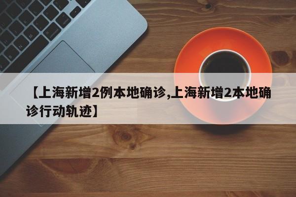【上海新增2例本地确诊,上海新增2本地确诊行动轨迹】