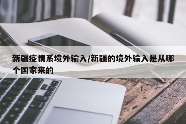 新疆疫情系境外输入/新疆的境外输入是从哪个国家来的