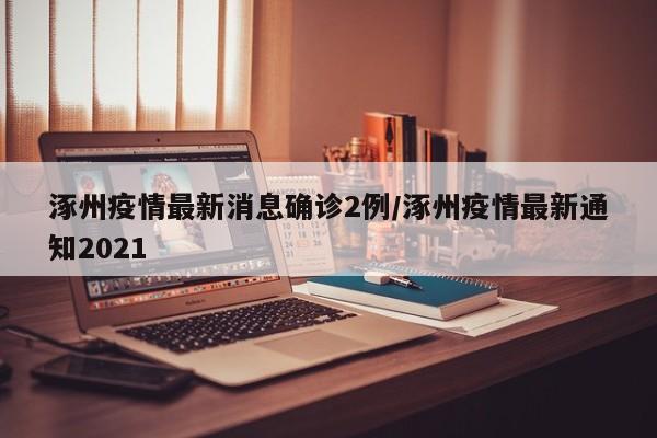 涿州疫情最新消息确诊2例/涿州疫情最新通知2021