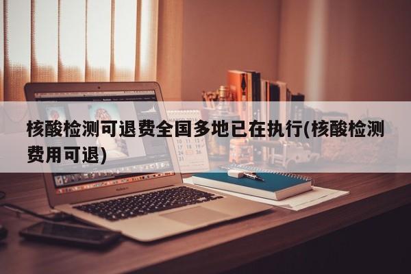 核酸检测可退费全国多地已在执行(核酸检测费用可退)