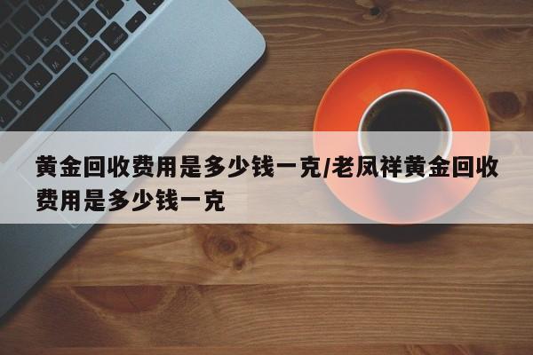 黄金回收费用是多少钱一克/老凤祥黄金回收费用是多少钱一克