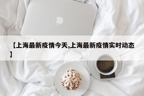 【上海最新疫情今天,上海最新疫情实时动态】