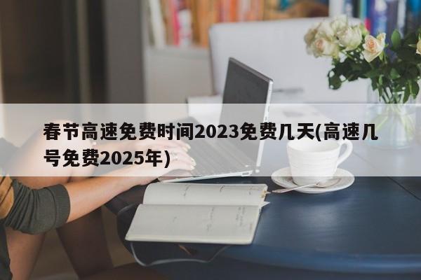 春节高速免费时间2023免费几天(高速几号免费2025年)