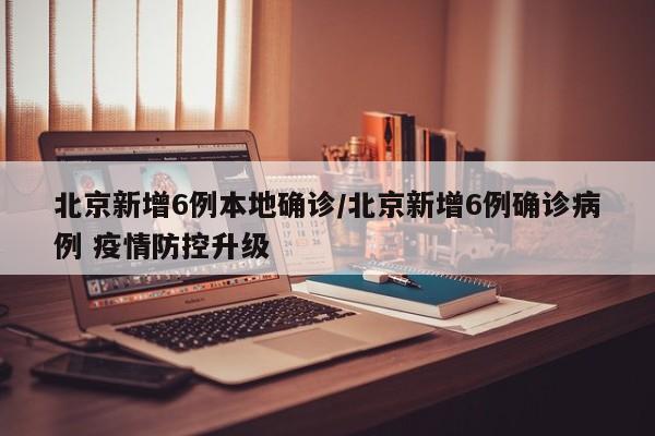 北京新增6例本地确诊/北京新增6例确诊病例 疫情防控升级