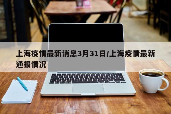 上海疫情最新消息3月31日/上海疫情最新通报情况