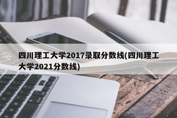 四川理工大学2017录取分数线(四川理工大学2021分数线)