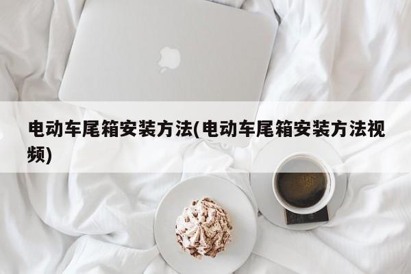电动车尾箱安装方法(电动车尾箱安装方法视频)