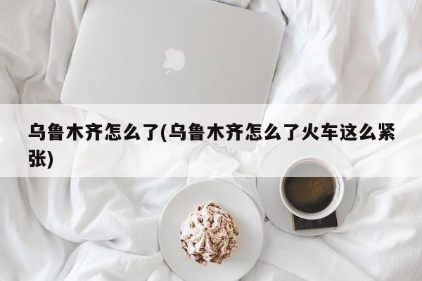 乌鲁木齐怎么了(乌鲁木齐怎么了火车这么紧张)