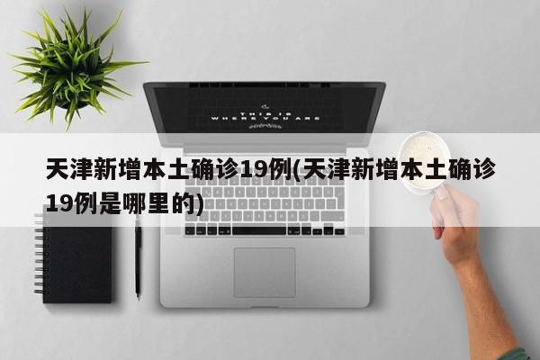 天津新增本土确诊19例(天津新增本土确诊19例是哪里的)