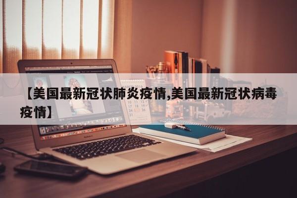【美国最新冠状肺炎疫情,美国最新冠状病毒疫情】
