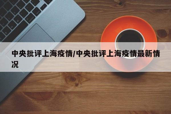 中央批评上海疫情/中央批评上海疫情最新情况