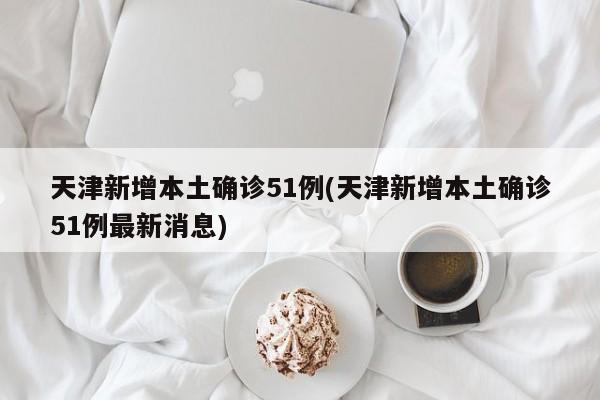 天津新增本土确诊51例(天津新增本土确诊51例最新消息)