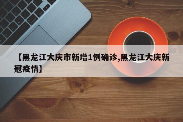 【黑龙江大庆市新增1例确诊,黑龙江大庆新冠疫情】
