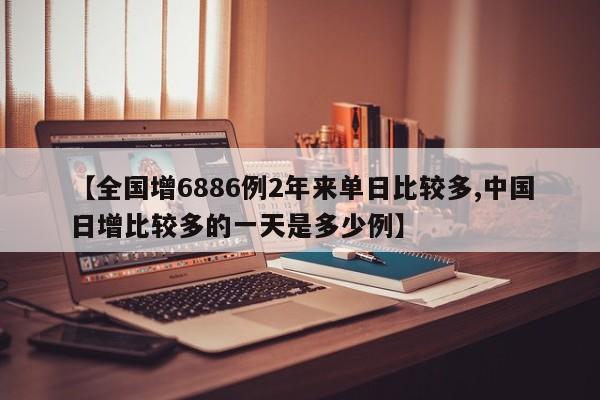 【全国增6886例2年来单日比较多,中国日增比较多的一天是多少例】