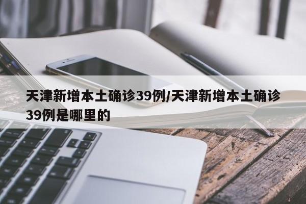 天津新增本土确诊39例/天津新增本土确诊39例是哪里的