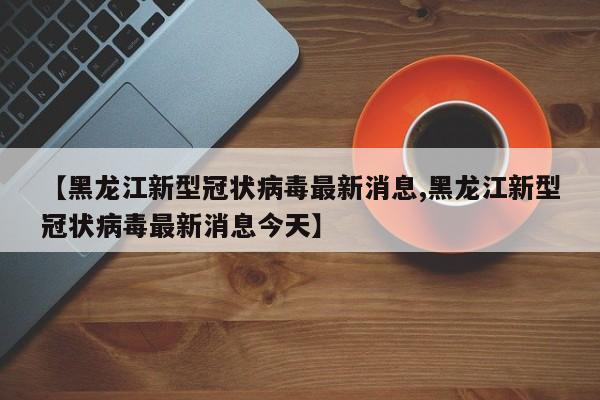 【黑龙江新型冠状病毒最新消息,黑龙江新型冠状病毒最新消息今天】