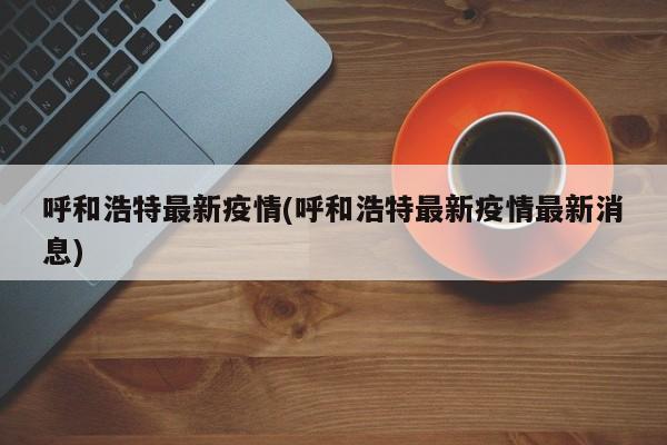 呼和浩特最新疫情(呼和浩特最新疫情最新消息)