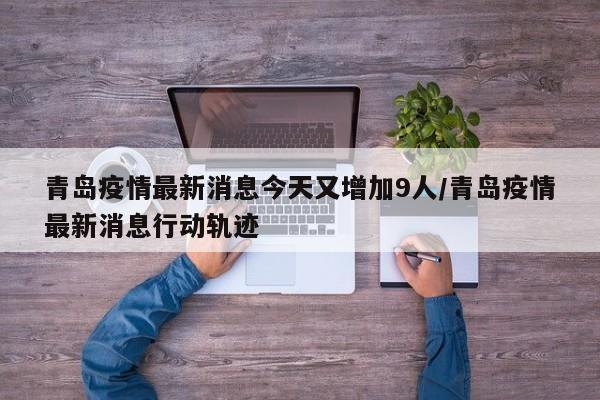 青岛疫情最新消息今天又增加9人/青岛疫情最新消息行动轨迹