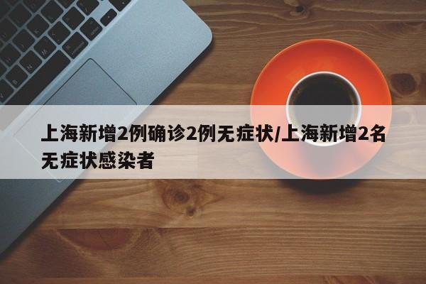 上海新增2例确诊2例无症状/上海新增2名无症状感染者