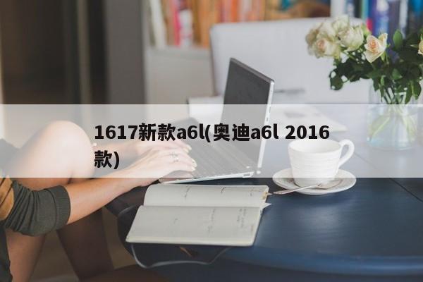 1617新款a6l(奥迪a6l 2016款)