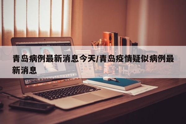 青岛病例最新消息今天/青岛疫情疑似病例最新消息