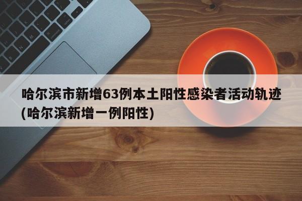 哈尔滨市新增63例本土阳性感染者活动轨迹(哈尔滨新增一例阳性)