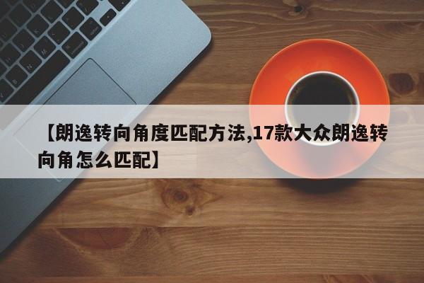【朗逸转向角度匹配方法,17款大众朗逸转向角怎么匹配】