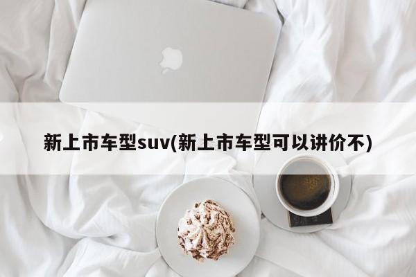 新上市车型suv(新上市车型可以讲价不)